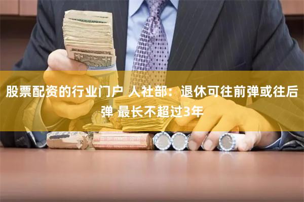 股票配资的行业门户 人社部：退休可往前弹或往后弹 最长不超过3年