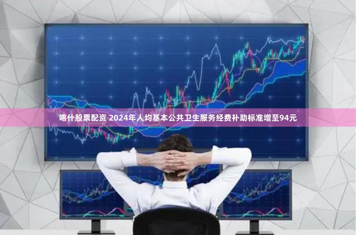 喀什股票配资 2024年人均基本公共卫生服务经费补助标准增至94元