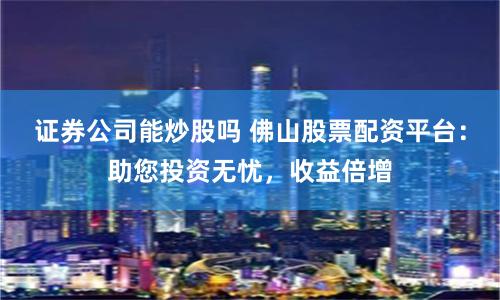 证券公司能炒股吗 佛山股票配资平台：助您投资无忧，收益倍增