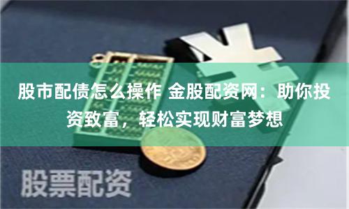 股市配债怎么操作 金股配资网：助你投资致富，轻松实现财富梦想