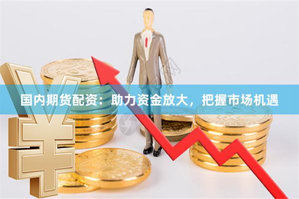 国内期货配资：助力资金放大，把握市场机遇