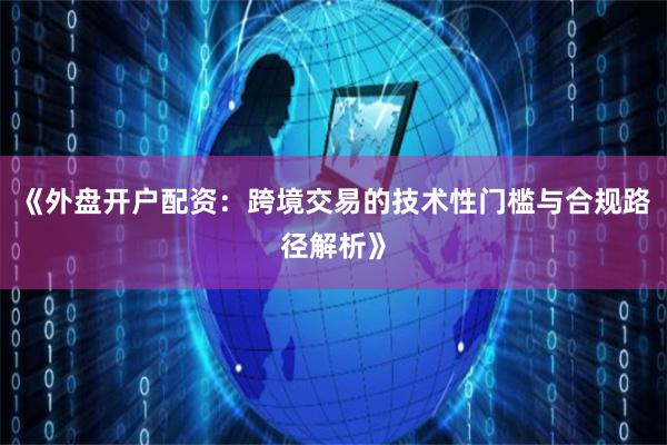 《外盘开户配资:跨境交易的技术性门槛与合规路径解析》