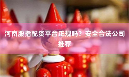 河南股指配资平台正规吗？安全合法公司推荐